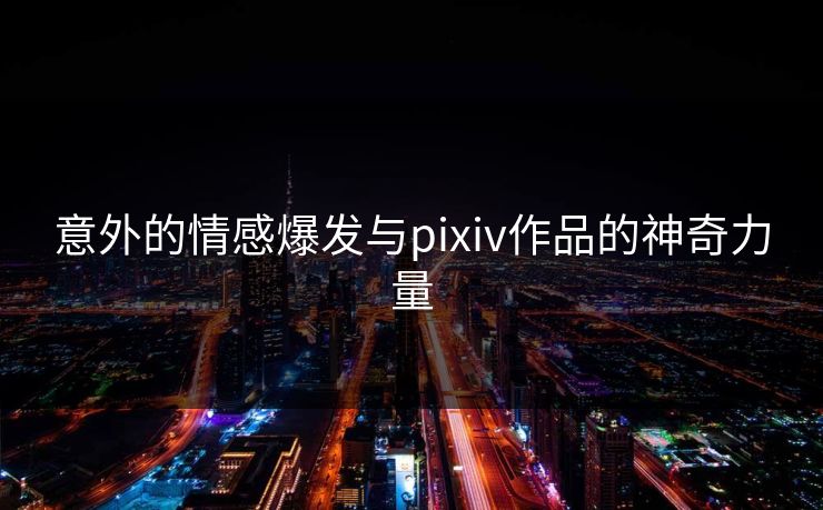 意外的情感爆发与pixiv作品的神奇力量