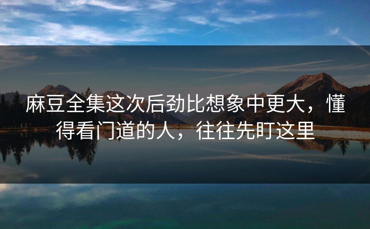 麻豆全集这次后劲比想象中更大，懂得看门道的人，往往先盯这里