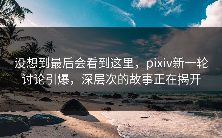 没想到最后会看到这里，pixiv新一轮讨论引爆，深层次的故事正在揭开
