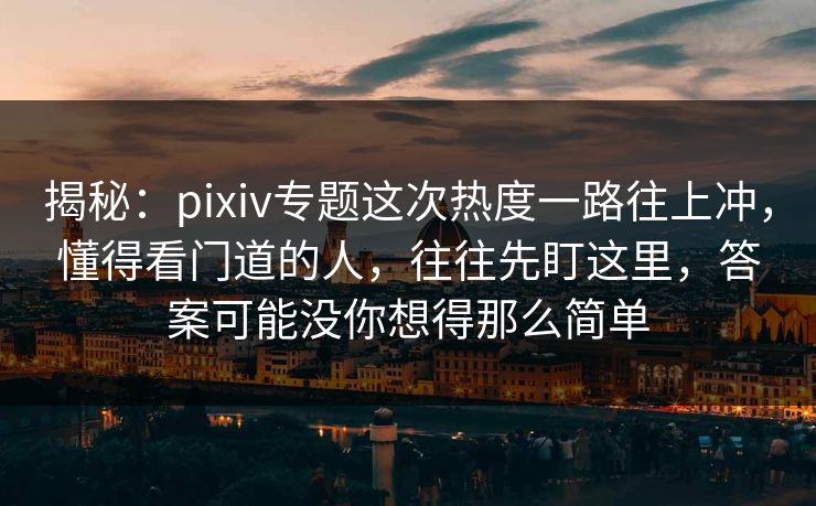 揭秘：pixiv专题这次热度一路往上冲，懂得看门道的人，往往先盯这里，答案可能没你想得那么简单