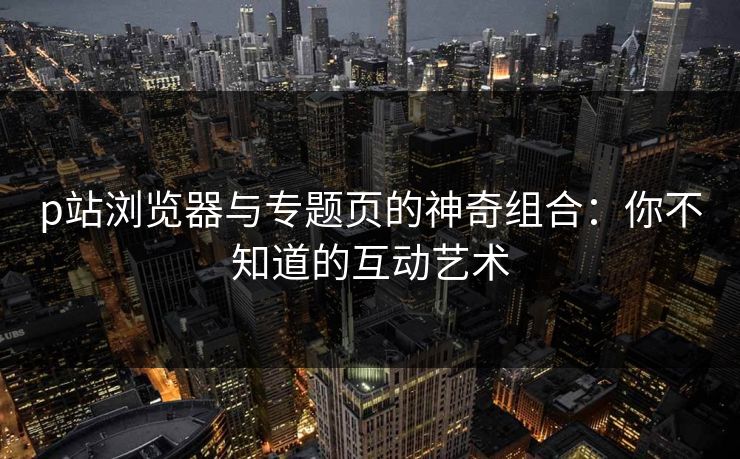 p站浏览器与专题页的神奇组合：你不知道的互动艺术