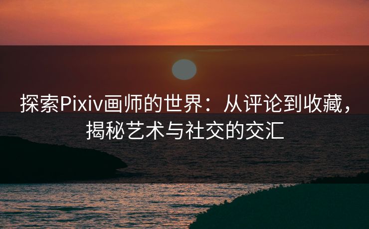 探索Pixiv画师的世界：从评论到收藏，揭秘艺术与社交的交汇