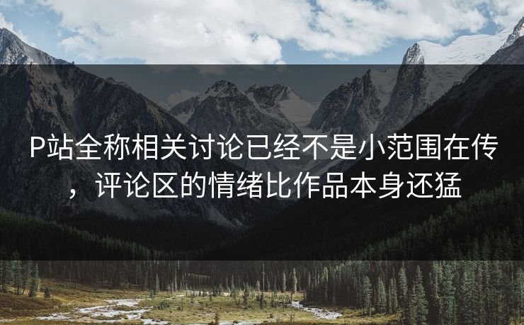 P站全称相关讨论已经不是小范围在传,评论区的情绪比作品本身还猛 P站全称相关讨论已经不是小范围在传,评论区的情绪比作品本身还猛