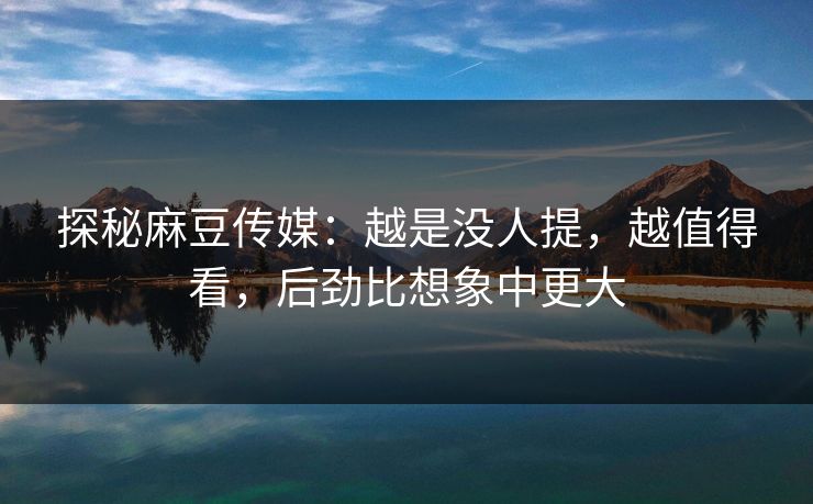 探秘麻豆传媒：越是没人提，越值得看，后劲比想象中更大