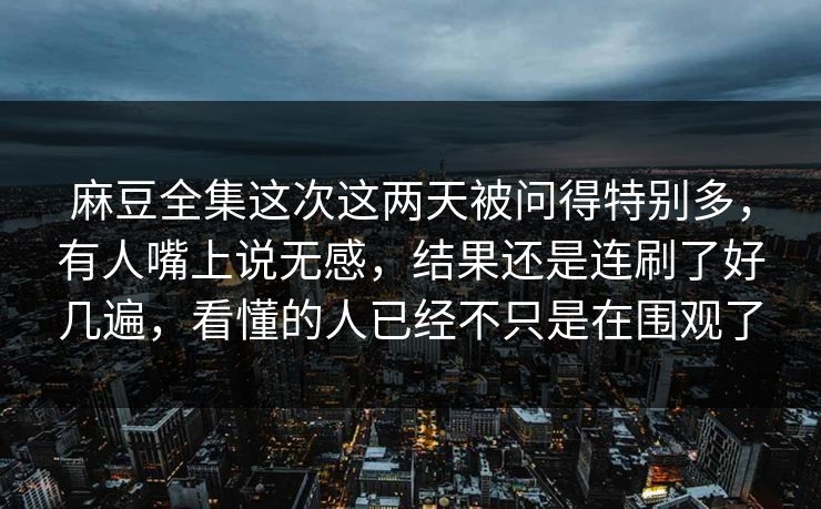 麻豆全集这次这两天被问得特别多，有人嘴上说无感，结果还是连刷了好几遍，看懂的人已经不只是在围观了
