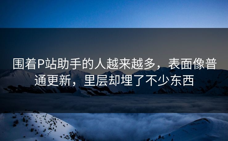 围着P站助手的人越来越多，表面像普通更新，里层却埋了不少东西
