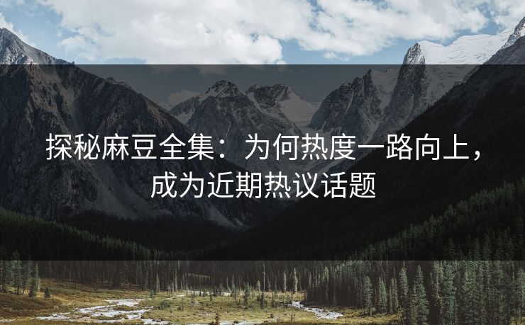 探秘麻豆全集：为何热度一路向上，成为近期热议话题