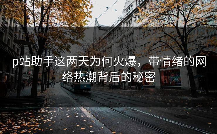 p站助手这两天为何火爆，带情绪的网络热潮背后的秘密