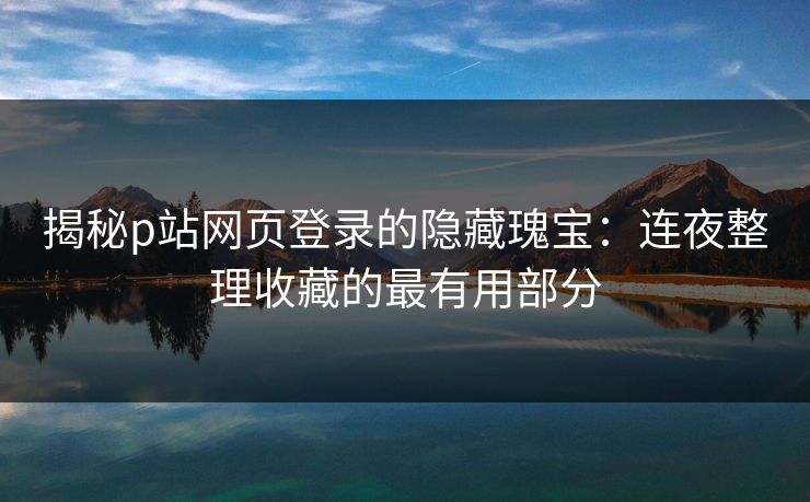 揭秘p站网页登录的隐藏瑰宝：连夜整理收藏的最有用部分
