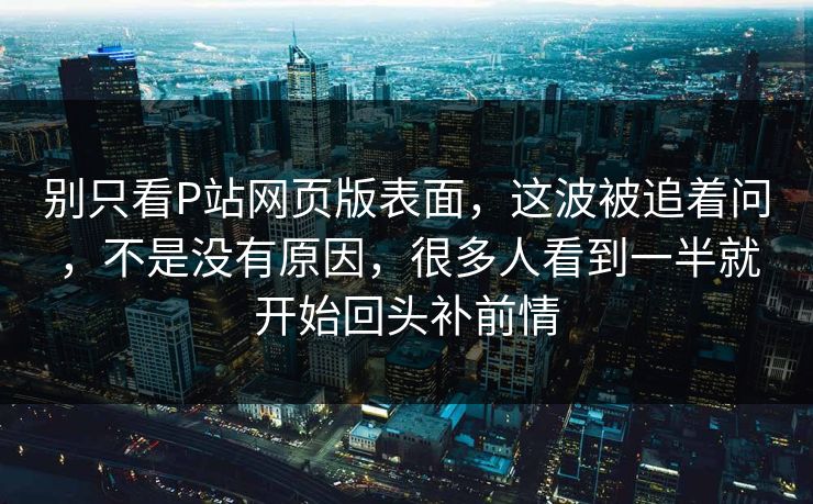 别只看P站网页版表面，这波被追着问，不是没有原因，很多人看到一半就开始回头补前情