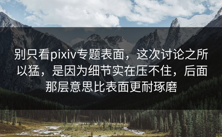 别只看pixiv专题表面，这次讨论之所以猛，是因为细节实在压不住，后面那层意思比表面更耐琢磨
