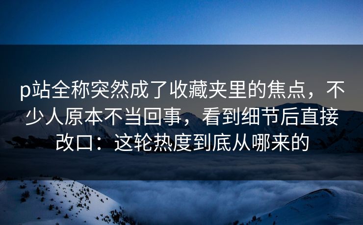 p站全称突然成了收藏夹里的焦点，不少人原本不当回事，看到细节后直接改口：这轮热度到底从哪来的