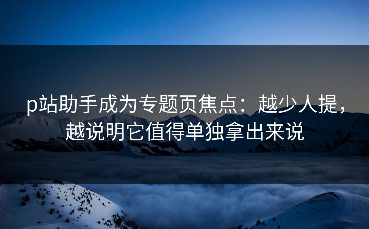 p站助手成为专题页焦点：越少人提，越说明它值得单独拿出来说