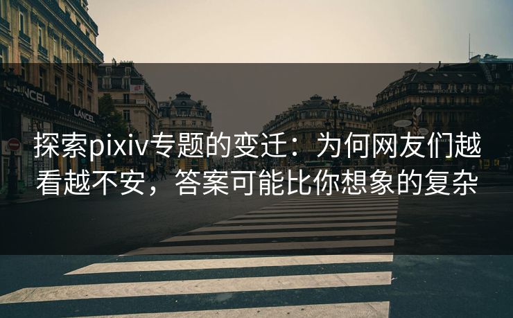 探索pixiv专题的变迁：为何网友们越看越不安，答案可能比你想象的复杂
