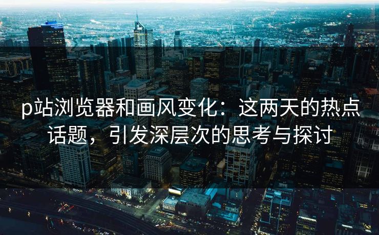 p站浏览器和画风变化：这两天的热点话题，引发深层次的思考与探讨