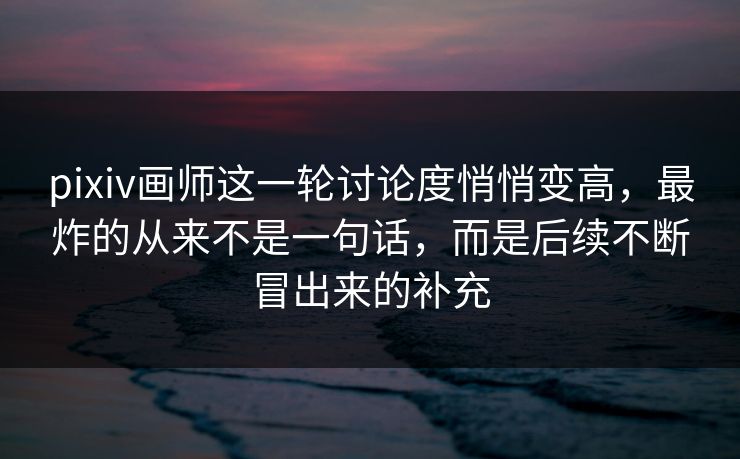 pixiv画师这一轮讨论度悄悄变高，最炸的从来不是一句话，而是后续不断冒出来的补充