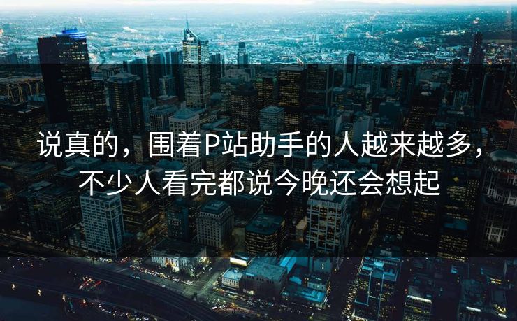 说真的，围着P站助手的人越来越多，不少人看完都说今晚还会想起