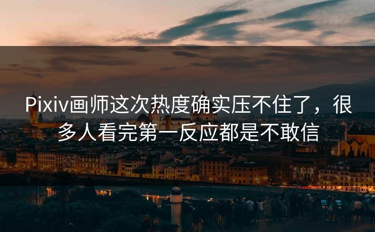 Pixiv画师这次热度确实压不住了，很多人看完第一反应都是不敢信