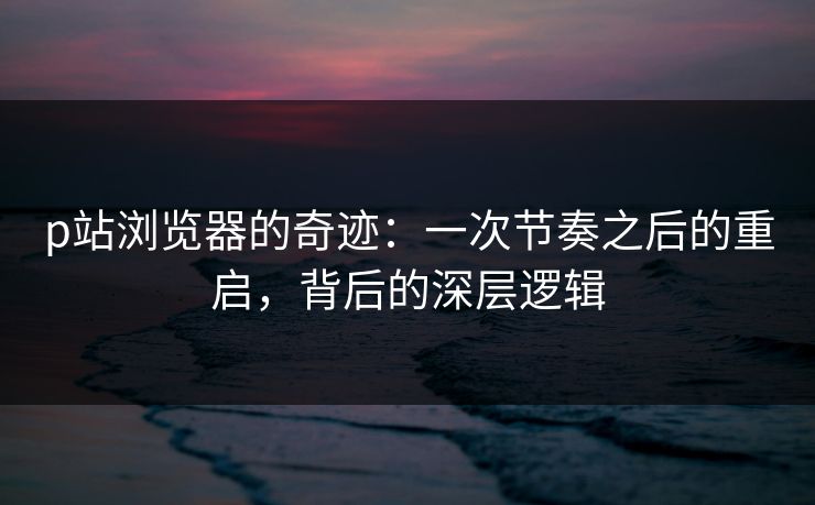 p站浏览器的奇迹：一次节奏之后的重启，背后的深层逻辑