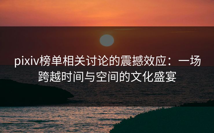 pixiv榜单相关讨论的震撼效应：一场跨越时间与空间的文化盛宴