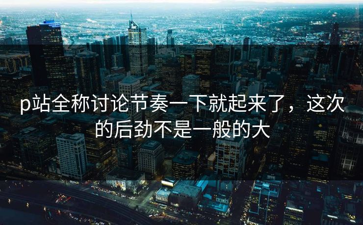 p站全称讨论节奏一下就起来了，这次的后劲不是一般的大
