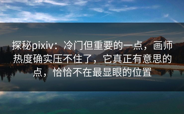 探秘pixiv：冷门但重要的一点，画师热度确实压不住了，它真正有意思的点，恰恰不在最显眼的位置