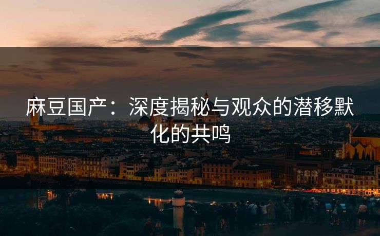 麻豆国产：深度揭秘与观众的潜移默化的共鸣