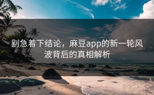 别急着下结论，麻豆app的新一轮风波背后的真相解析