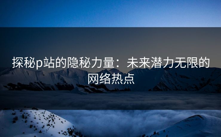 探秘p站的隐秘力量:未来潜力无限的网络热点 探秘p站的隐秘力量:未来潜力无限的网络热点