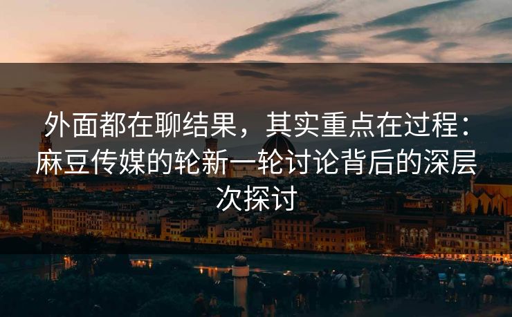 外面都在聊结果,其实重点在过程:麻豆传媒的轮新一轮讨论背后的深层次探讨 外面都在聊结果,其实重点在过程:麻豆传媒的轮新一轮讨论背后的深层次探讨