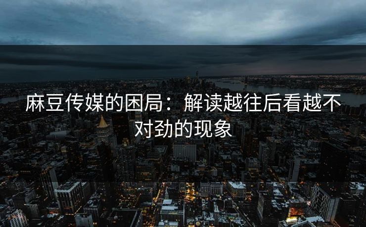 麻豆传媒的困局:解读越往后看越不对劲的现象 麻豆传媒的困局:解读越往后看越不对劲的现象