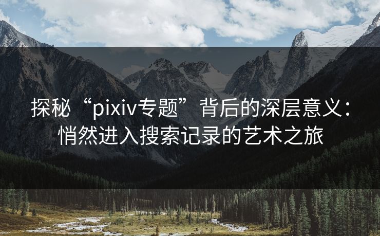 探秘“pixiv专题”背后的深层意义:悄然进入搜索记录的艺术之旅 探秘“pixiv专题”背后的深层意义:悄然进入搜索记录的艺术之旅