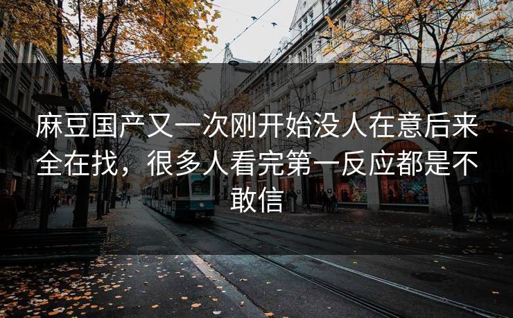 麻豆国产又一次刚开始没人在意后来全在找,很多人看完第一反应都是不敢信 麻豆国产又一次刚开始没人在意后来全在找,很多人看完第一反应都是不敢信