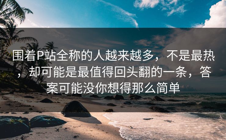 围着P站全称的人越来越多,不是最热,却可能是最值得回头翻的一条,答案可能没你想得那么简单 围着P站全称的人越来越多,不是最热,却可能是最值得回头翻的一条,答案可能没你想得那么简单