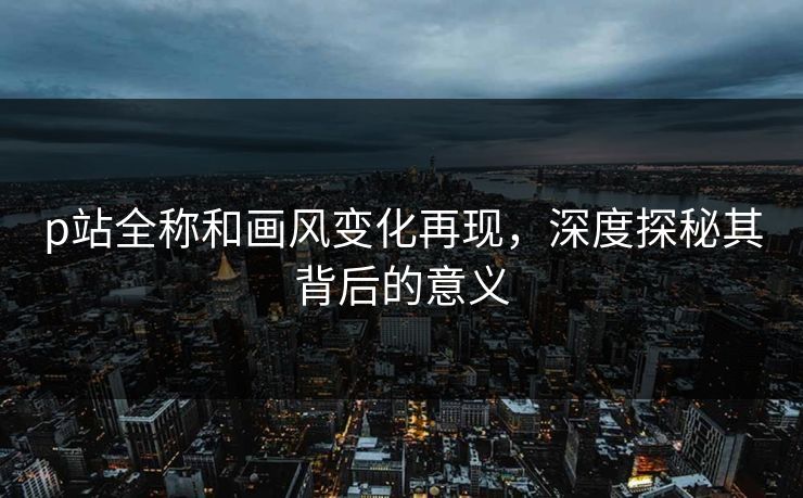 p站全称和画风变化再现,深度探秘其背后的意义 p站全称和画风变化再现,深度探秘其背后的意义