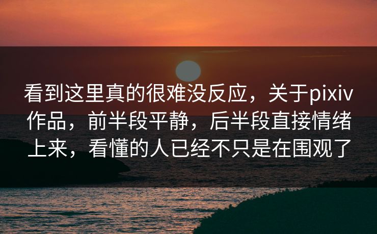 看到这里真的很难没反应，关于pixiv作品，前半段平静，后半段直接情绪上来，看懂的人已经不只是在围观了